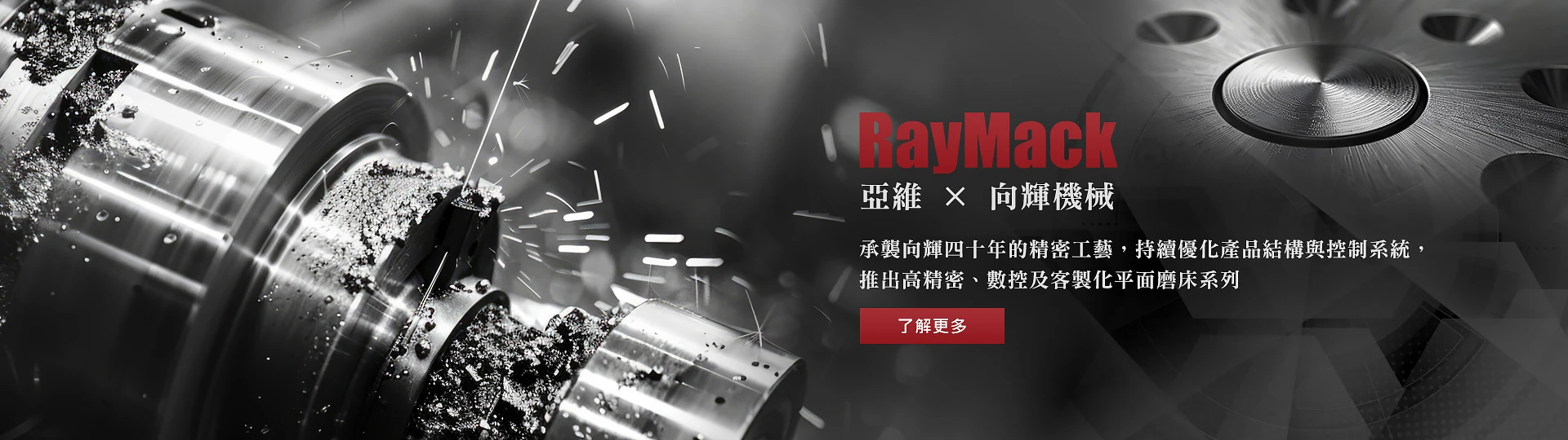 RayMack 亞維與向輝機械合作，承襲向輝四十年的精密工藝，持續優化產品結構與控制系統，推出高精密、數控及客製化平面磨床系列。